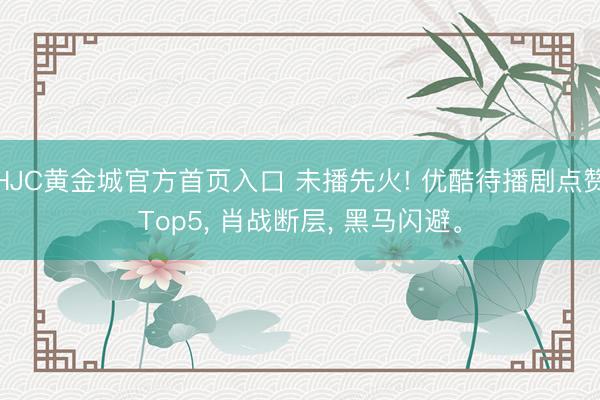 HJC黄金城官方首页入口 未播先火! 优酷待播剧点赞Top5, 肖战断层, 黑马闪避。