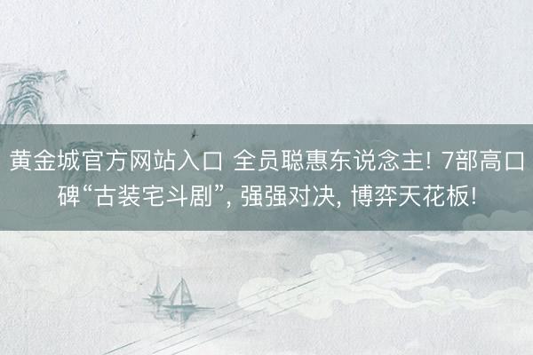 黄金城官方网站入口 全员聪惠东说念主! 7部高口碑“古装宅斗剧”， 强强对决， 博弈天花板!