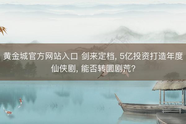 黄金城官方网站入口 剑来定档， 5亿投资打造年度仙侠剧， 能否转圜剧荒?