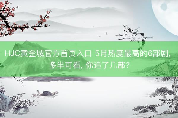 HJC黄金城官方首页入口 5月热度最高的6部剧， 多半可看， 你追了几部?