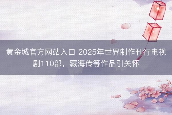 黄金城官方网站入口 2025年世界制作刊行电视剧110部，藏海传等作品引关怀