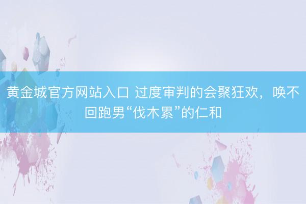 黄金城官方网站入口 过度审判的会聚狂欢，唤不回跑男“伐木累”的仁和