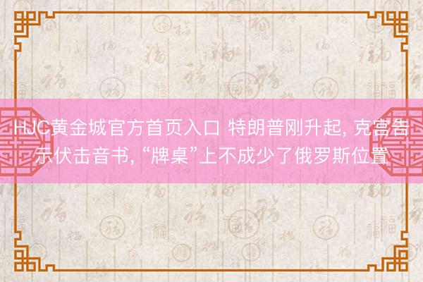 HJC黄金城官方首页入口 特朗普刚升起， 克宫告示伏击音书， “牌桌”上不成少了俄罗斯位置