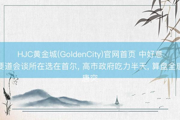 HJC黄金城(GoldenCity)官网首页 中好意思要道会谈所在选在首尔， 高市政府吃力半天， 算盘全唐突