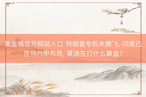 黄金城官方网站入口 特朗普专机未腾飞， 印度已在马六甲布局， 莫迪在打什么算盘?
