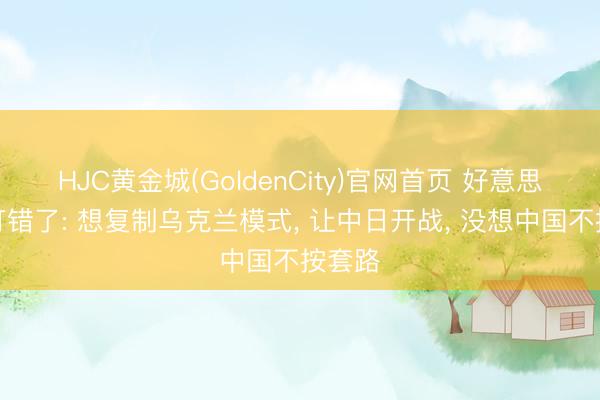 HJC黄金城(GoldenCity)官网首页 好意思算盘打错了: 想复制乌克兰模式， 让中日开战， 没想中国不按套路