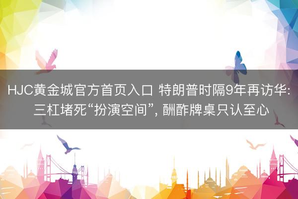 HJC黄金城官方首页入口 特朗普时隔9年再访华: 三杠堵死“扮演空间”， 酬酢牌桌只认至心