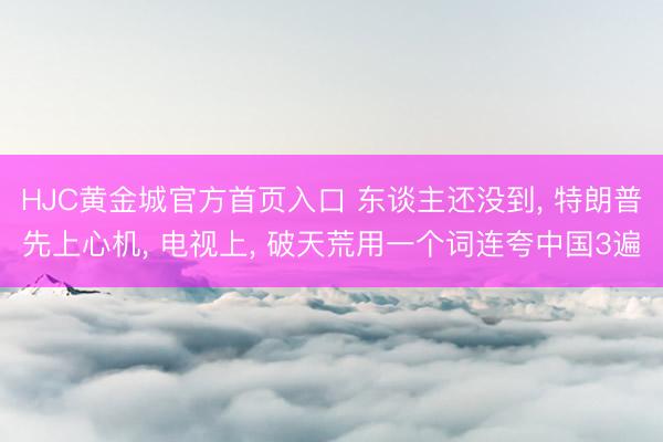 HJC黄金城官方首页入口 东谈主还没到， 特朗普先上心机， 电视上， 破天荒用一个词连夸中国3遍