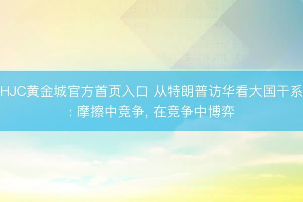 HJC黄金城官方首页入口 从特朗普访华看大国干系: 摩擦中竞争， 在竞争中博弈