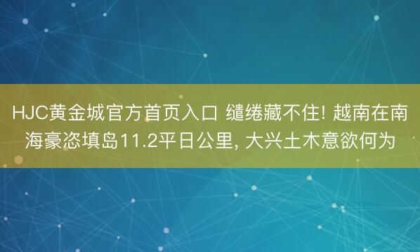 HJC黄金城官方首页入口 缱绻藏不住! 越南在南海豪恣填岛11.2平日公里， 大兴土木意欲何为