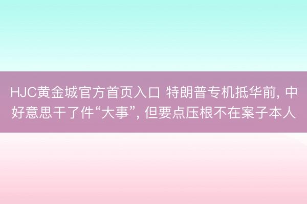 HJC黄金城官方首页入口 特朗普专机抵华前， 中好意思干了件“大事”， 但要点压根不在案子本人