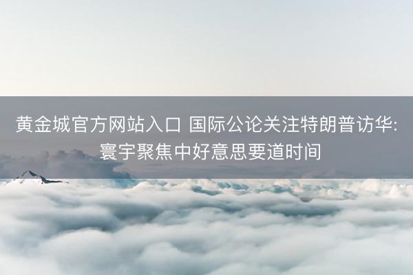 黄金城官方网站入口 国际公论关注特朗普访华: 寰宇聚焦中好意思要道时间