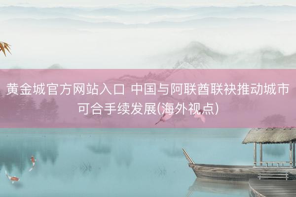 黄金城官方网站入口 中国与阿联酋联袂推动城市可合手续发展(海外视点)