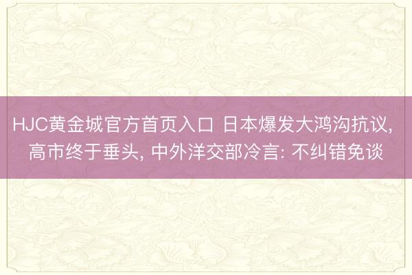 HJC黄金城官方首页入口 日本爆发大鸿沟抗议， 高市终于垂头， 中外洋交部冷言: 不纠错免谈