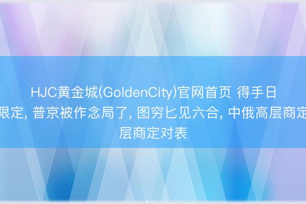 HJC黄金城(GoldenCity)官网首页 得手日校阅限定， 普京被作念局了， 图穷匕见六合， 中俄高层商定对表