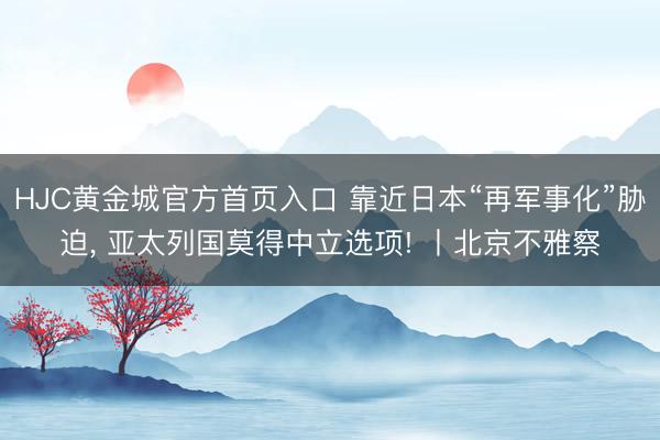 HJC黄金城官方首页入口 靠近日本“再军事化”胁迫， 亚太列国莫得中立选项! 丨北京不雅察
