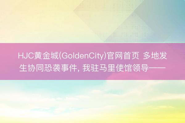 HJC黄金城(GoldenCity)官网首页 多地发生协同恐袭事件， 我驻马里使馆领导——