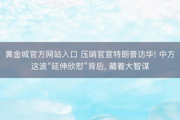 黄金城官方网站入口 压哨官宣特朗普访华! 中方这波“延伸欣慰”背后， 藏着大智谋
