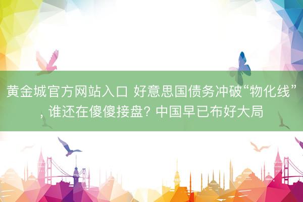 黄金城官方网站入口 好意思国债务冲破“物化线”， 谁还在傻傻接盘? 中国早已布好大局