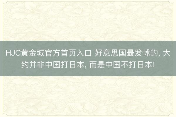 HJC黄金城官方首页入口 好意思国最发怵的, 大约并非中国打日本, 而是中国不打日本!