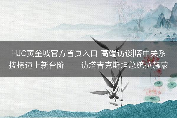 HJC黄金城官方首页入口 高端访谈|塔中关系按捺迈上新台阶——访塔吉克斯坦总统拉赫蒙