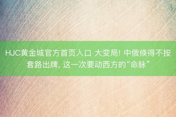 HJC黄金城官方首页入口 大变局! 中俄倏得不按套路出牌， 这一次要动西方的“命脉”