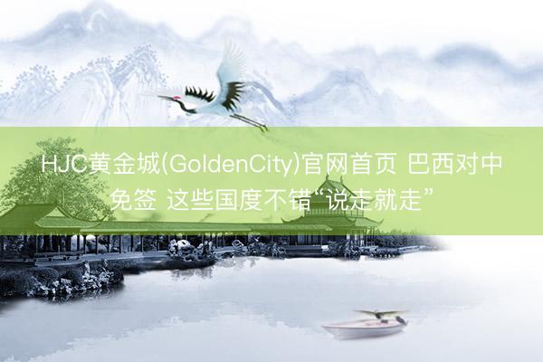 HJC黄金城(GoldenCity)官网首页 巴西对中免签 这些国度不错“说走就走”