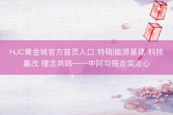 HJC黄金城官方首页入口 特稿|能源基建 科技篡改 理念共鸣——中阿勾搭走实走心