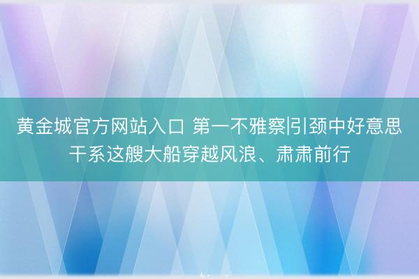 黄金城官方网站入口 第一不雅察|引颈中好意思干系这艘大船穿越风浪、肃肃前行