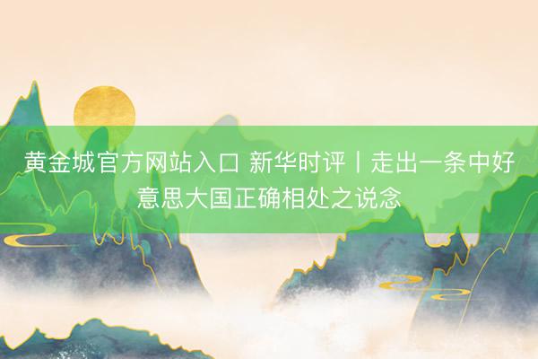 黄金城官方网站入口 新华时评丨走出一条中好意思大国正确相处之说念