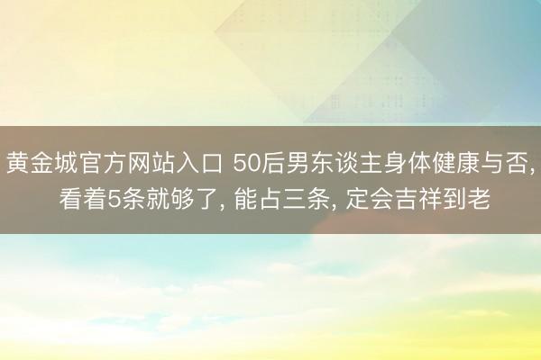 黄金城官方网站入口 50后男东谈主身体健康与否， 看着5条就够了， 能占三条， 定会吉祥到老
