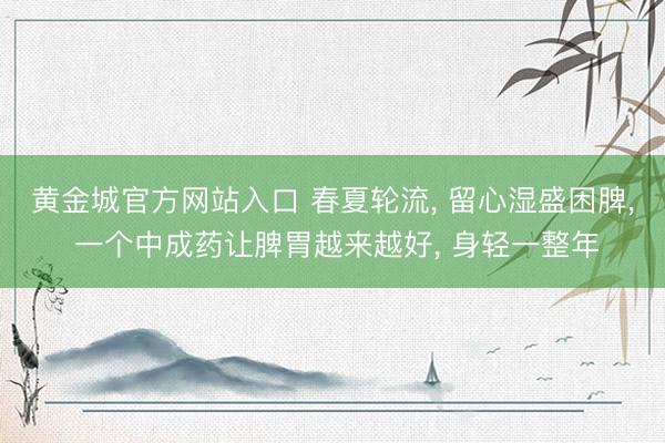 黄金城官方网站入口 春夏轮流， 留心湿盛困脾， 一个中成药让脾胃越来越好， 身轻一整年