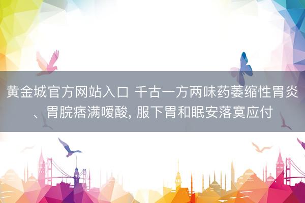 黄金城官方网站入口 千古一方两味药萎缩性胃炎、胃脘痞满嗳酸， 服下胃和眠安落寞应付