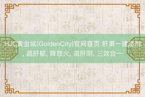 HJC黄金城(GoldenCity)官网首页 肝第一建造剂， 疏肝郁， 降怒火， 滋肝阴， 三效合一