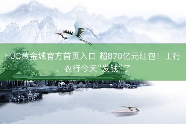 HJC黄金城官方首页入口 超870亿元红包！工行、农行今天“发钱”了
