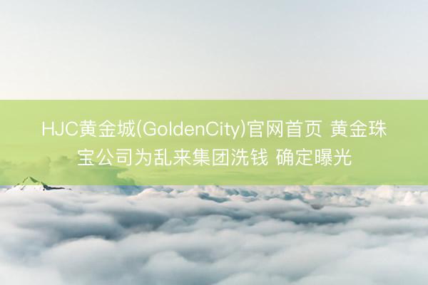 HJC黄金城(GoldenCity)官网首页 黄金珠宝公司为乱来集团洗钱 确定曝光