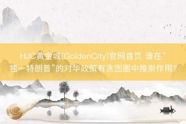 HJC黄金城(GoldenCity)官网首页 谁在“独一特朗普”的对华政策有贪图圈中推崇作用？