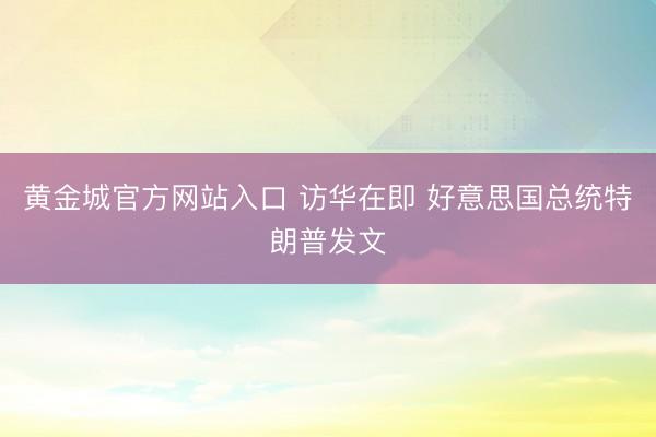 黄金城官方网站入口 访华在即 好意思国总统特朗普发文