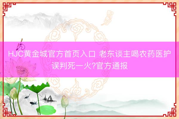 HJC黄金城官方首页入口 老东谈主喝农药医护误判死一火?官方通报