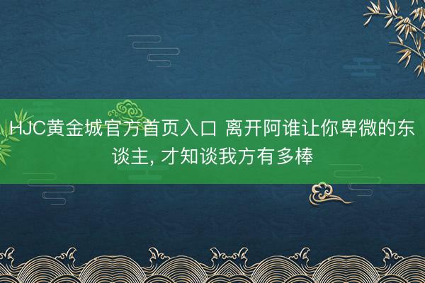 HJC黄金城官方首页入口 离开阿谁让你卑微的东谈主， 才知谈我方有多棒
