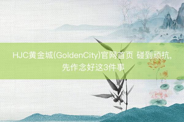 HJC黄金城(GoldenCity)官网首页 碰到顽抗， 先作念好这3件事