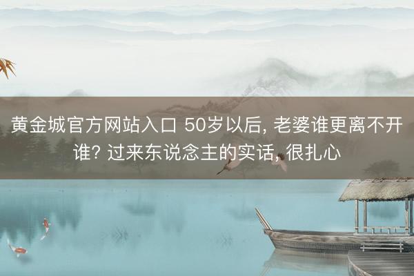 黄金城官方网站入口 50岁以后， 老婆谁更离不开谁? 过来东说念主的实话， 很扎心