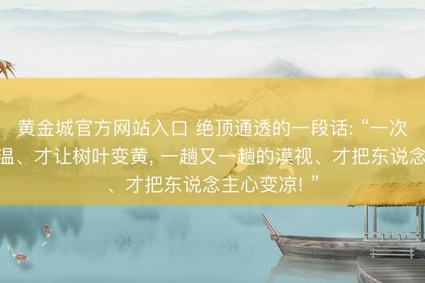 黄金城官方网站入口 绝顶通透的一段话: “一次又一次的降温、才让树叶变黄， 一趟又一趟的漠视、才把东说念主心变凉! ”