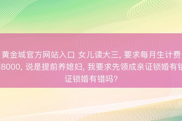 黄金城官方网站入口 女儿读大三， 要求每月生计费涨到8000， 说是提前养媳妇， 我要求先领成亲证锁婚有错吗?