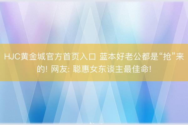 HJC黄金城官方首页入口 蓝本好老公都是“抢”来的! 网友: 聪惠女东谈主最佳命!
