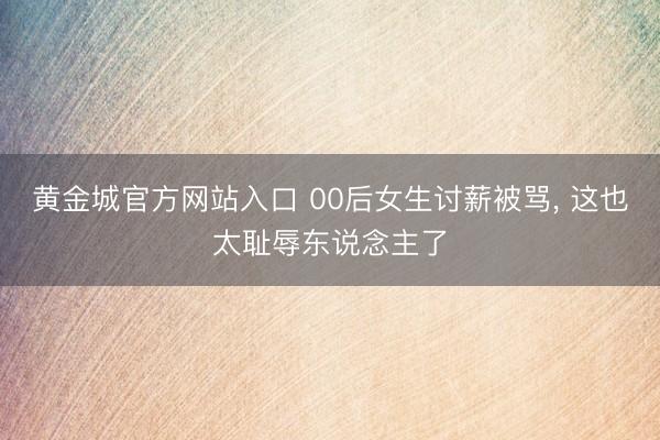 黄金城官方网站入口 00后女生讨薪被骂， 这也太耻辱东说念主了