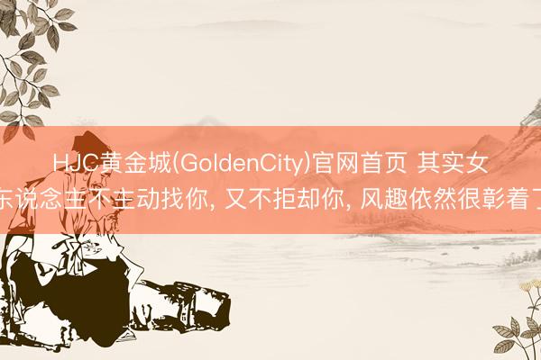 HJC黄金城(GoldenCity)官网首页 其实女东说念主不主动找你， 又不拒却你， 风趣依然很彰着了