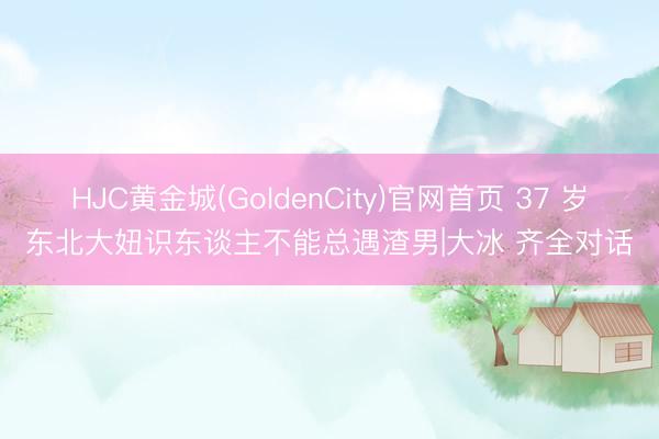 HJC黄金城(GoldenCity)官网首页 37 岁东北大妞识东谈主不能总遇渣男|大冰 齐全对话