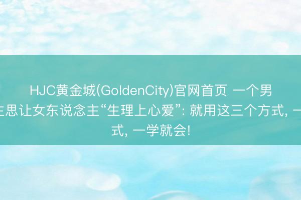 HJC黄金城(GoldenCity)官网首页 一个男东说念主思让女东说念主“生理上心爱”: 就用这三个方式， 一学就会!