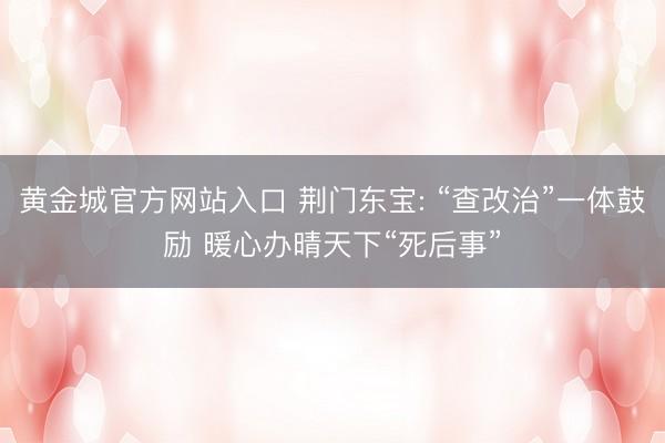 黄金城官方网站入口 荆门东宝: “查改治”一体鼓励 暖心办晴天下“死后事”